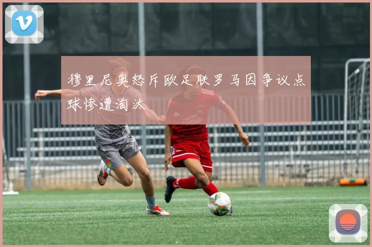 穆里尼奥怒斥欧足联罗马因争议点球惨遭淘汰
