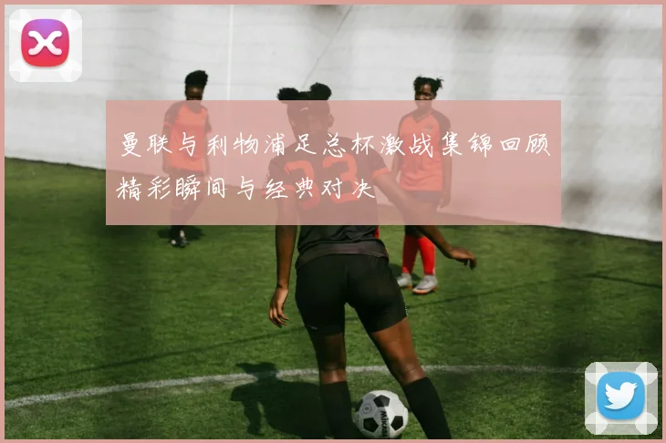 曼联与利物浦足总杯激战集锦回顾精彩瞬间与经典对决