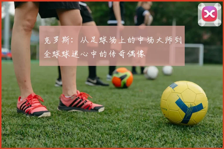 克罗斯：从足球场上的中场大师到全球球迷心中的传奇偶像