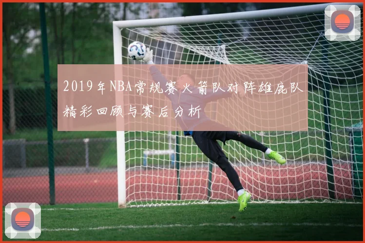 2019年NBA常规赛火箭队对阵雄鹿队精彩回顾与赛后分析