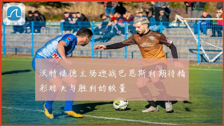 沃特福德主场迎战巴恩斯利期待精彩对决与胜利的较量