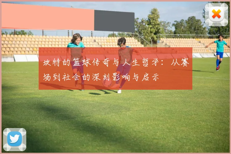 坎特的篮球传奇与人生哲学：从赛场到社会的深刻影响与启示