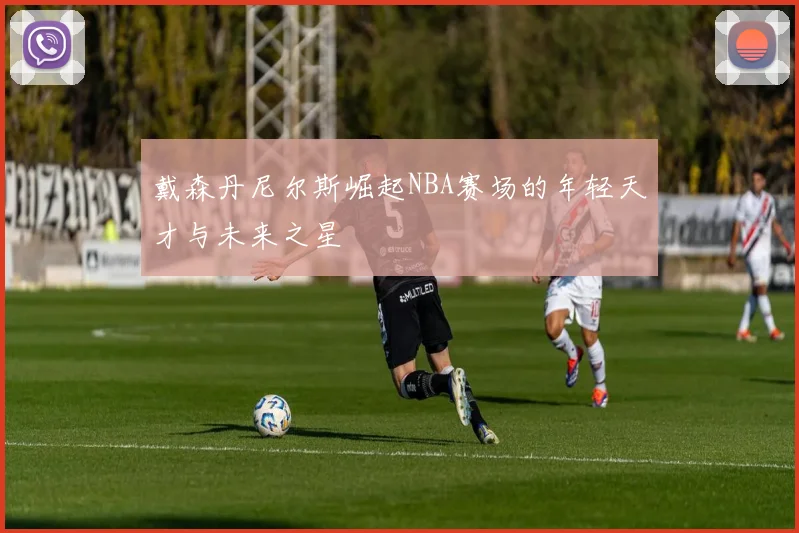 戴森丹尼尔斯崛起NBA赛场的年轻天才与未来之星
