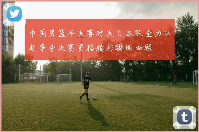 中国男篮半决赛对决日本队全力以赴争夺决赛资格精彩瞬间回顾
