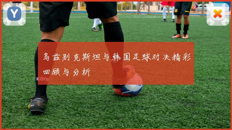 乌兹别克斯坦与韩国足球对决精彩回顾与分析