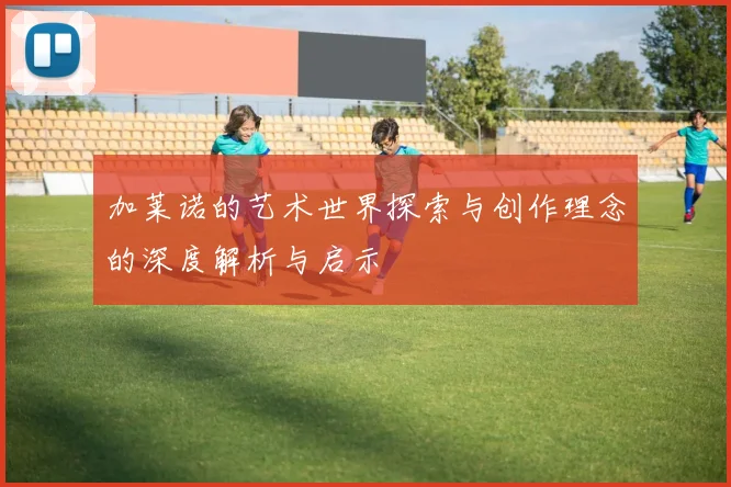 加莱诺的艺术世界探索与创作理念的深度解析与启示